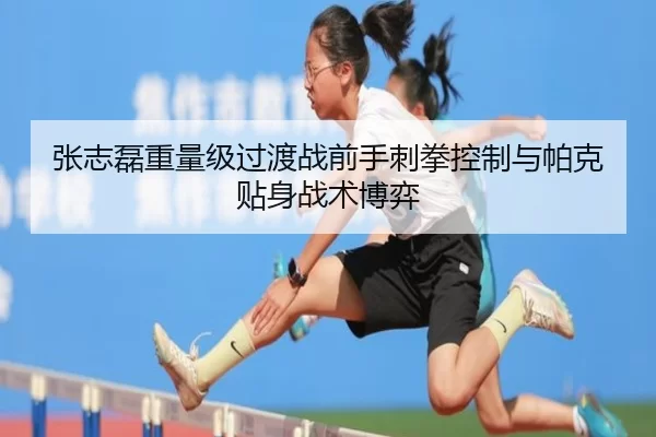 张志磊重量级过渡战前手刺拳控制与帕克贴身战术博弈
