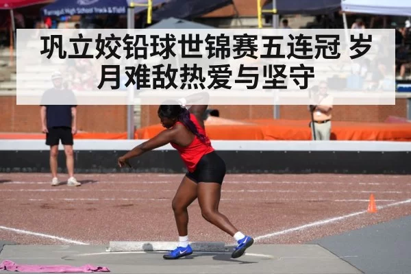 巩立姣铅球世锦赛五连冠 岁月难敌热爱与坚守