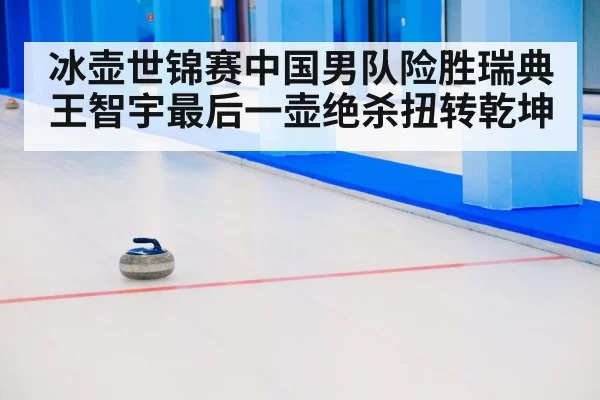 冰壶世锦赛中国男队险胜瑞典王智宇最后一壶绝杀扭转乾坤