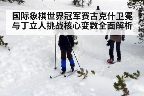 国际象棋世界冠军赛古克什卫冕与丁立人挑战核心变数全面解析